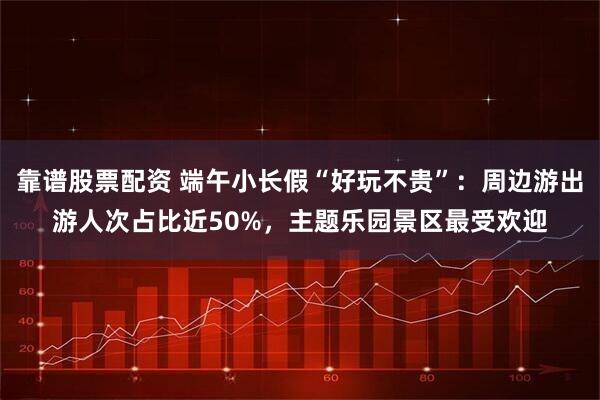 靠谱股票配资 端午小长假“好玩不贵”：周边游出游人次占比近50%，主题乐园景区最受欢迎