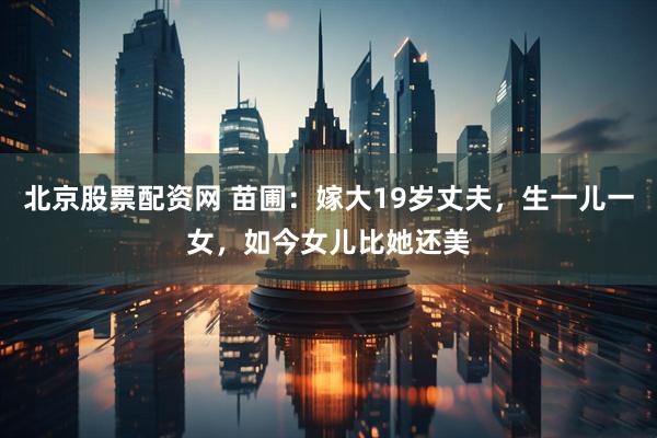 北京股票配资网 苗圃：嫁大19岁丈夫，生一儿一女，如今女儿比她还美