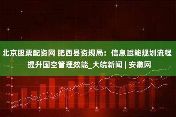 北京股票配资网 肥西县资规局：信息赋能规划流程  提升国空管理效能_大皖新闻 | 安徽网