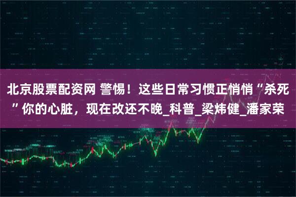 北京股票配资网 警惕！这些日常习惯正悄悄“杀死”你的心脏，现在改还不晚_科普_梁炜健_潘家荣