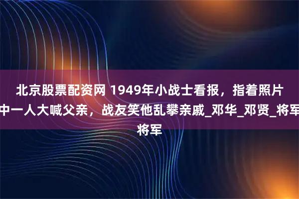 北京股票配资网 1949年小战士看报，指着照片中一人大喊父亲，战友笑他乱攀亲戚_邓华_邓贤_将军