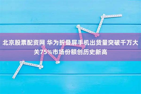 北京股票配资网 华为折叠屏手机出货量突破千万大关75%市场份额创历史新高