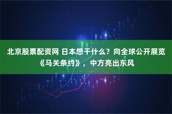 北京股票配资网 日本想干什么？向全球公开展览《马关条约》，中方亮出东风