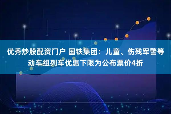 优秀炒股配资门户 国铁集团：儿童、伤残军警等动车组列车优惠下限为公布票价4折