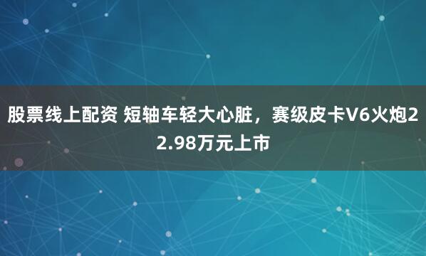 股票线上配资 短轴车轻大心脏，赛级皮卡V6火炮22.98万元上市