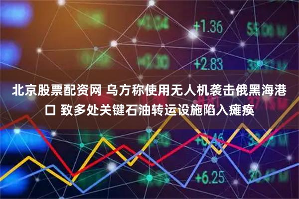 北京股票配资网 乌方称使用无人机袭击俄黑海港口 致多处关键石油转运设施陷入瘫痪