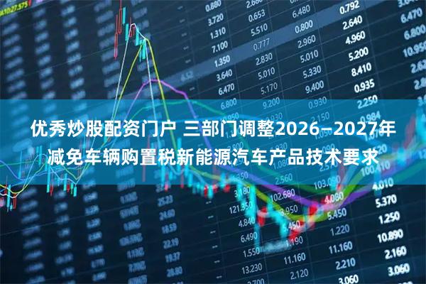 优秀炒股配资门户 三部门调整2026—2027年减免车辆购置税新能源汽车产品技术要求